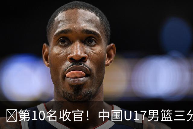 🏀第10名收官！中国U17男篮三分26中5不敌斯洛文尼亚U17男篮